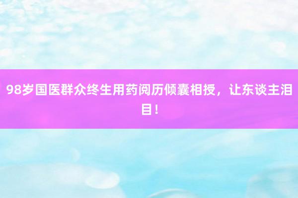 98岁国医群众终生用药阅历倾囊相授，让东谈主泪目！